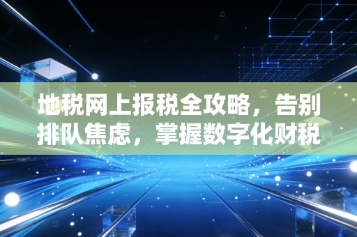 地税网上报税全攻略，告别排队焦虑，掌握数字化财税生存法则