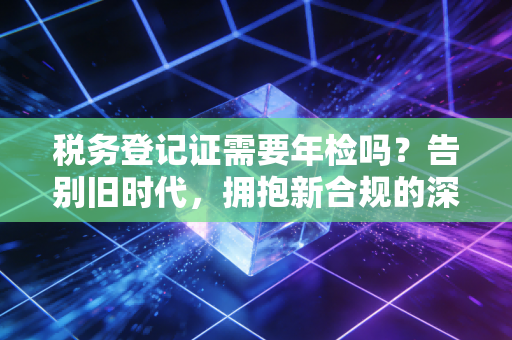税务登记证需要年检吗？告别旧时代，拥抱新合规的深度解析