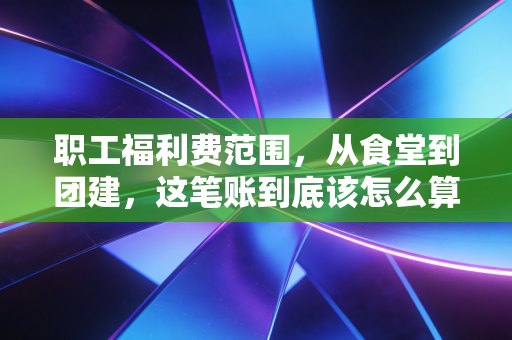 职工福利费范围，从食堂到团建，这笔账到底该怎么算？