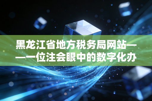 黑龙江省地方税务局网站——一位注会眼中的数字化办税与东北税务变迁