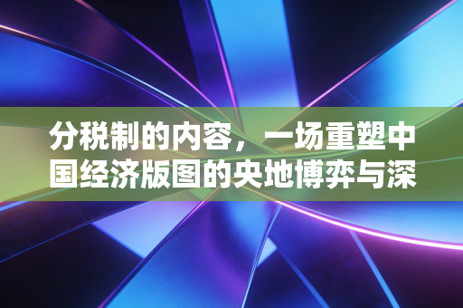 分税制的内容,一场重塑中国经济版图的央地博弈与深层逻辑