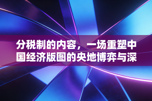 分税制的内容，一场重塑中国经济版图的央地博弈与深层逻辑