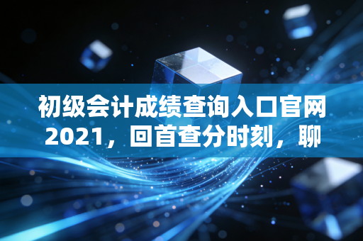 初级会计成绩查询入口官网2021,回首查分时刻,聊聊会计行业的门槛与天花板