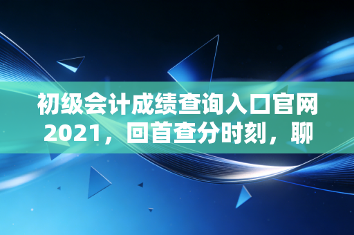 初级会计成绩查询入口官网2021,回首查分时刻,聊聊会计行业的门槛与天花板