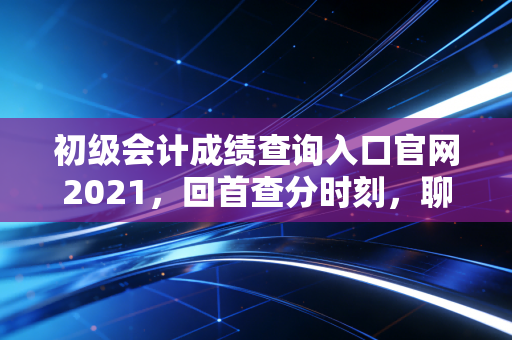 初级会计成绩查询入口官网2021，回首查分时刻，聊聊会计行业的门槛与天花板