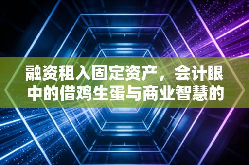 融资租入固定资产，会计眼中的借鸡生蛋与商业智慧的博弈