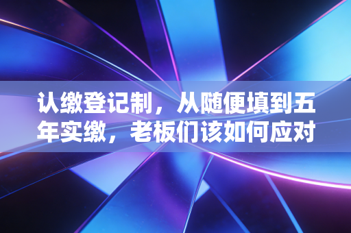 认缴登记制,从随便填到五年实缴,老板们该如何应对这场资本大考?