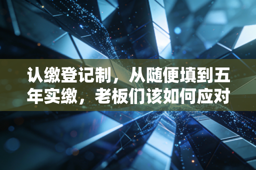 认缴登记制,从随便填到五年实缴,老板们该如何应对这场资本大考?