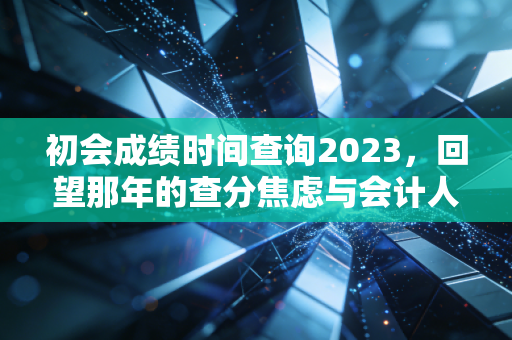 初会成绩时间查询2023，回望那年的查分焦虑与会计人的进阶之路