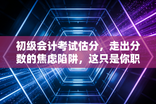 初级会计考试估分,走出分数的焦虑陷阱,这只是你职业生涯的及格线