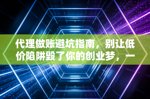 代理做账避坑指南,别让低价陷阱毁了你的创业梦,一位资深注会的大实话