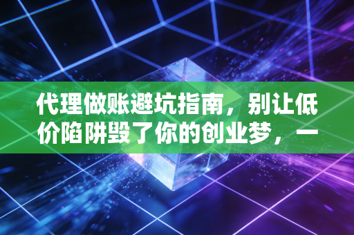 代理做账避坑指南，别让低价陷阱毁了你的创业梦，一位资深注会的大实话