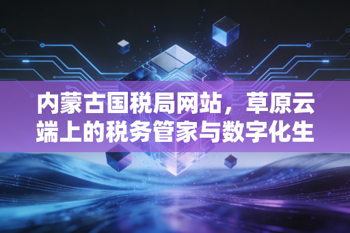 内蒙古国税局网站,草原云端上的税务管家与数字化生存实录