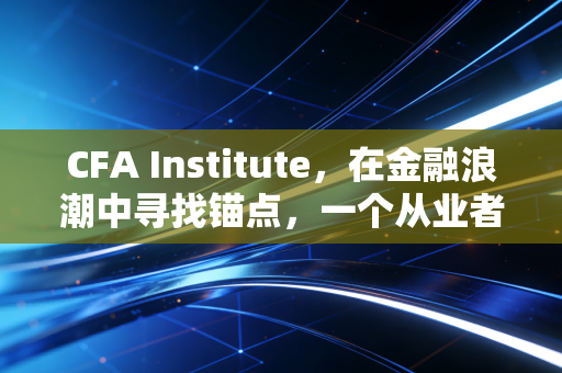 CFA Institute，在金融浪潮中寻找锚点，一个从业者的深度观察与思考