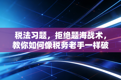 税法习题,拒绝题海战术,教你如何像税务老手一样破局