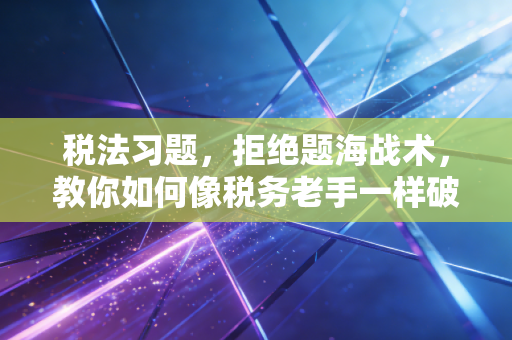税法习题,拒绝题海战术,教你如何像税务老手一样破局