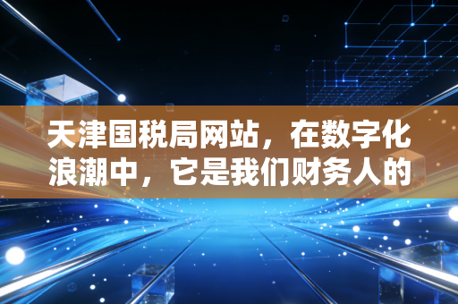 天津国税局网站,在数字化浪潮中,它是我们财务人的第二战场与避风港
