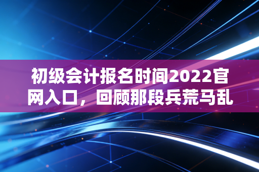 初级会计报名时间2022官网入口，回顾那段兵荒马乱的报名季与会计人的进阶之路