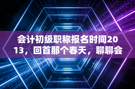 会计初级职称报名时间2013,回首那个春天,聊聊会计考证的变与不变