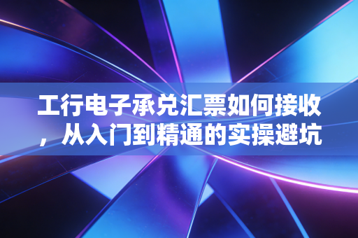 工行电子承兑汇票如何接收,从入门到精通的实操避坑指南