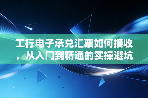工行电子承兑汇票如何接收,从入门到精通的实操避坑指南