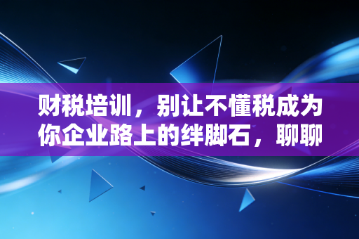 财税培训，别让不懂税成为你企业路上的绊脚石，聊聊我的真实观察