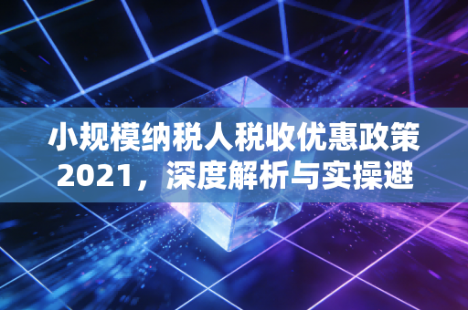 小规模纳税人税收优惠政策2021,深度解析与实操避坑指南