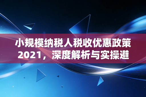 小规模纳税人税收优惠政策2021，深度解析与实操避坑指南