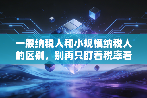 一般纳税人和小规模纳税人的区别,别再只盯着税率看,这才是企业税务筹划的胜负手