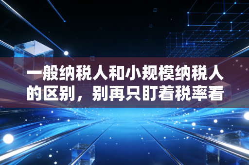 一般纳税人和小规模纳税人的区别，别再只盯着税率看，这才是企业税务筹划的胜负手