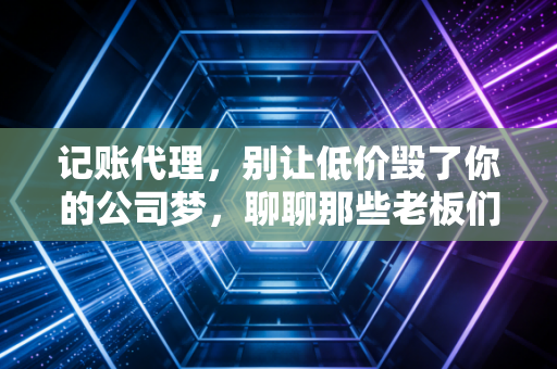 记账代理，别让低价毁了你的公司梦，聊聊那些老板们必须知道的财税真相