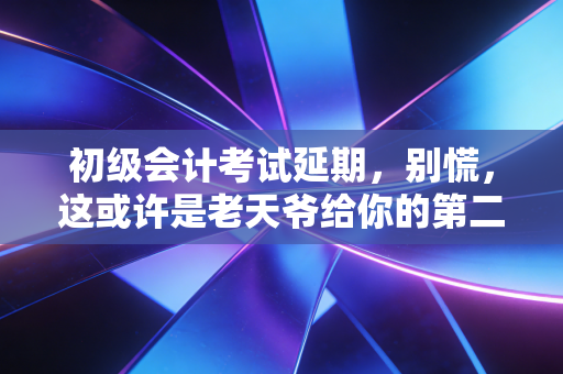 初级会计考试延期,别慌,这或许是老天爷给你的第二次机会