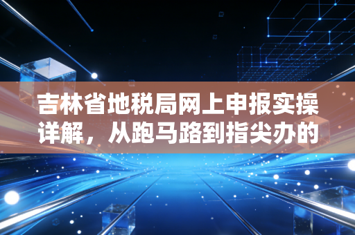 吉林省地税局网上申报实操详解,从跑马路到指尖办的财税进化与深度思考