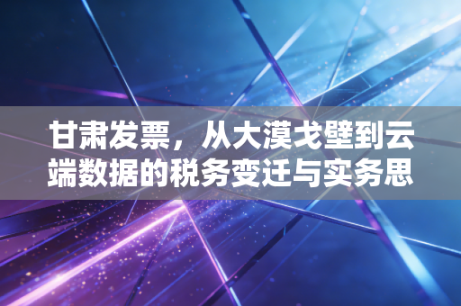甘肃发票,从大漠戈壁到云端数据的税务变迁与实务思考