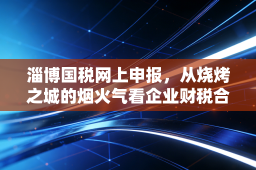 淄博国税网上申报,从烧烤之城的烟火气看企业财税合规的数字化必修课