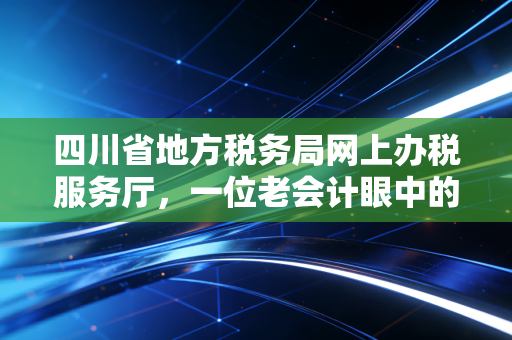 四川省地方税务局网上办税服务厅，一位老会计眼中的数字化征管变迁与实操感悟