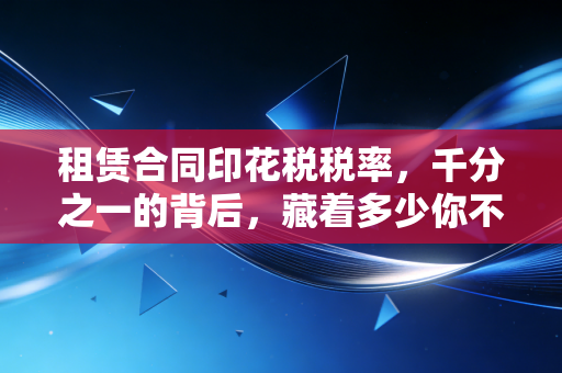 租赁合同印花税税率,千分之一的背后,藏着多少你不知道的财税细节