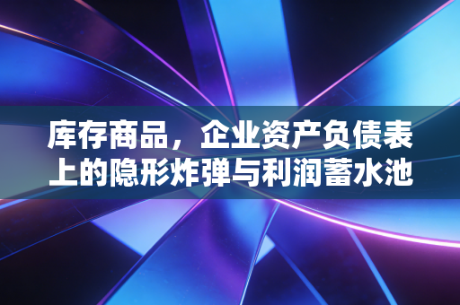 库存商品，企业资产负债表上的隐形炸弹与利润蓄水池