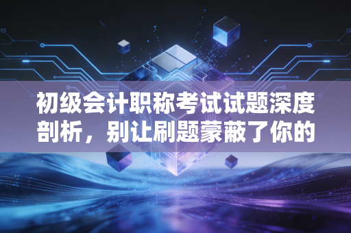 初级会计职称考试试题深度剖析,别让刷题蒙蔽了你的会计直觉