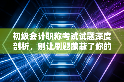 初级会计职称考试试题深度剖析，别让刷题蒙蔽了你的会计直觉