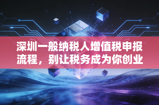 深圳一般纳税人增值税申报流程，别让税务成为你创业路上的拦路虎