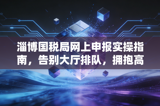 淄博国税局网上申报实操指南,告别大厅排队,拥抱高效财税新时代