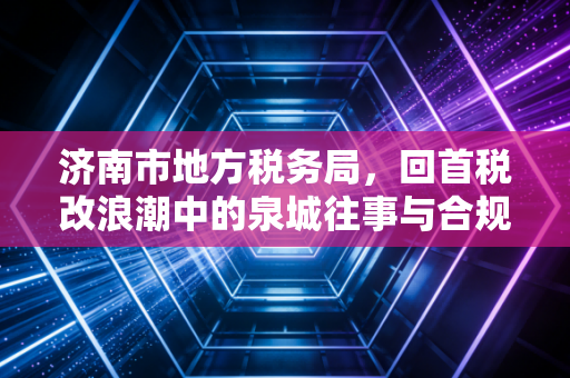 济南市地方税务局,回首税改浪潮中的泉城往事与合规启示
