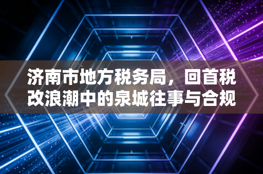 济南市地方税务局，回首税改浪潮中的泉城往事与合规启示