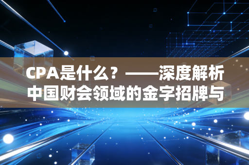 CPA是什么?——深度解析中国财会领域的金字招牌与备考心内路