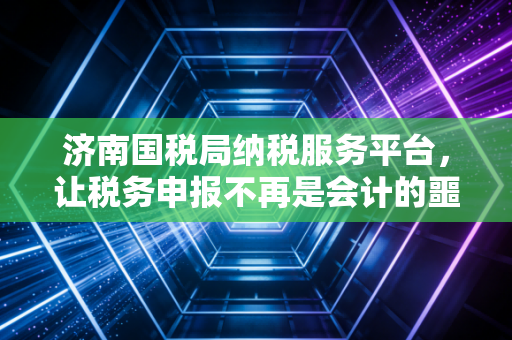 济南国税局纳税服务平台,让税务申报不再是会计的噩梦,而是企业管理的利器