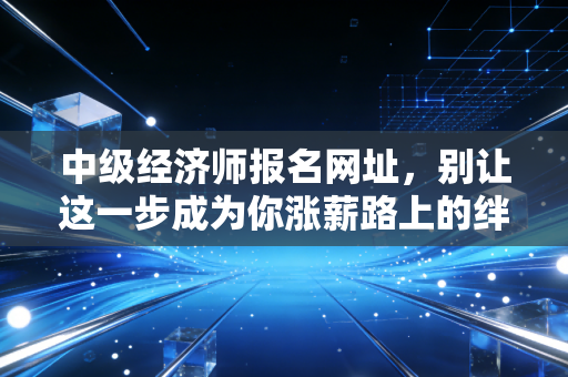 中级经济师报名网址，别让这一步成为你涨薪路上的绊脚石，手把手教你通关报名