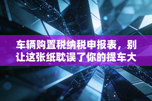车辆购置税纳税申报表，别让这张纸耽误了你的提车大吉