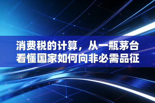 消费税的计算,从一瓶茅台看懂国家如何向非必需品征税