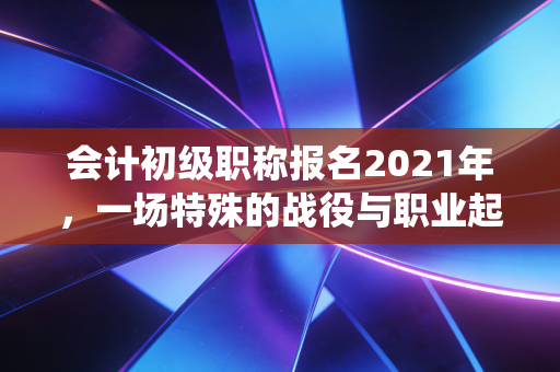 会计初级职称报名2021年,一场特殊的战役与职业起点的深度思考